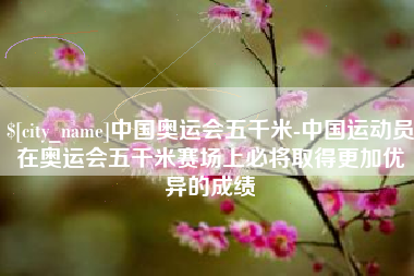 汉中中国奥运会五千米-中国运动员在奥运会五千米赛场上必将取得更加优异的成绩