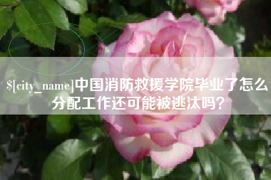 汉中中国消防救援学院毕业了怎么分配工作还可能被逃汰吗？