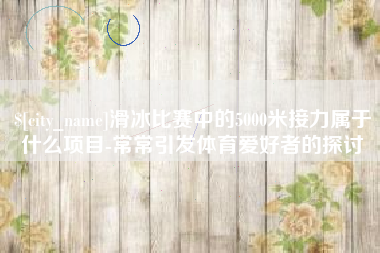 汉中滑冰比赛中的5000米接力属于什么项目-常常引发体育爱好者的探讨