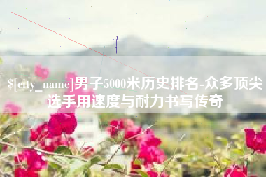 汉中男子5000米历史排名-众多顶尖选手用速度与耐力书写传奇