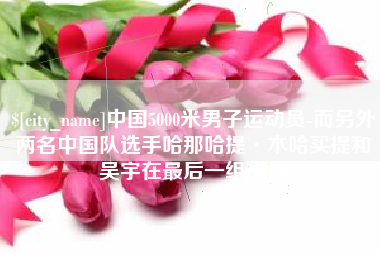 汉中中国5000米男子运动员-而另外两名中国队选手哈那哈提·木哈买提和吴宇在最后一组出场